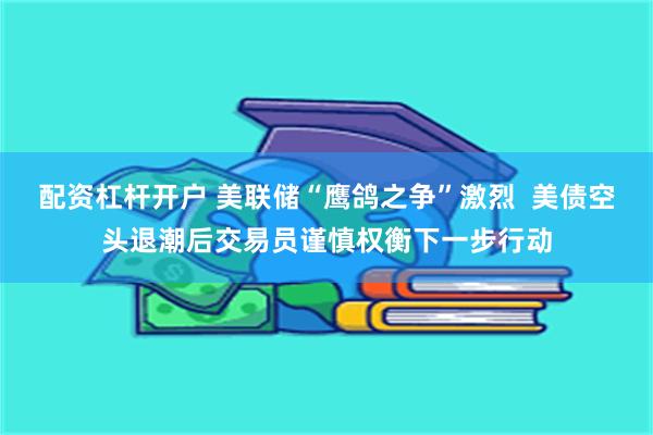 配资杠杆开户 美联储“鹰鸽之争”激烈  美债空头退潮后交易员谨慎权衡下一步行动