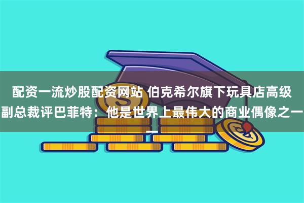 配资一流炒股配资网站 伯克希尔旗下玩具店高级副总裁评巴菲特：他是世界上最伟大的商业偶像之一