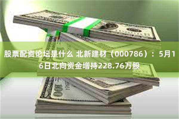 股票配资论坛是什么 北新建材（000786）：5月16日北向资金增持228.76万股