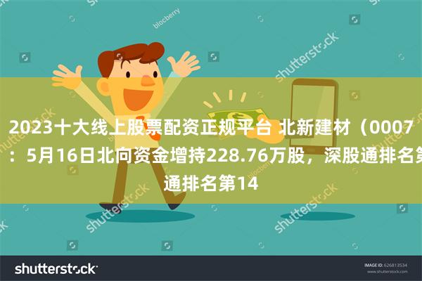 2023十大线上股票配资正规平台 北新建材（000786）：5月16日北向资金增持228.76万股，深股通排名第14