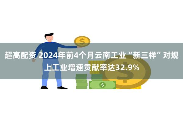 超高配资 2024年前4个月云南工业“新三样”对规上工业增速贡献率达32.9%