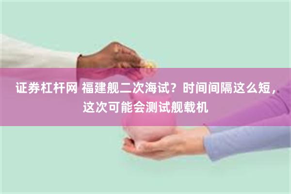 证券杠杆网 福建舰二次海试？时间间隔这么短，这次可能会测试舰载机