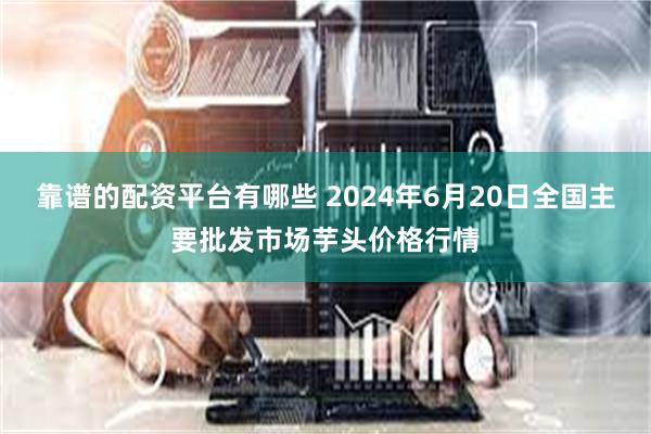 靠谱的配资平台有哪些 2024年6月20日全国主要批发市场芋头价格行情