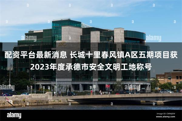 配资平台最新消息 长城十里春风镇A区五期项目获2023年度承德市安全文明工地称号