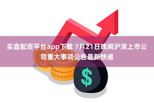 实盘配资平台app下载 7月21日晚间沪深上市公司重大事项公告最新快递