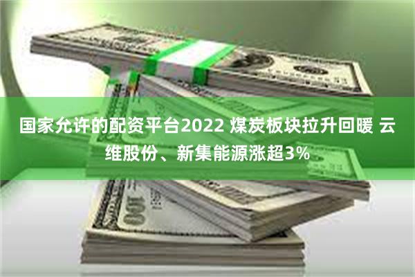 国家允许的配资平台2022 煤炭板块拉升回暖 云维股份、新集能源涨超3%