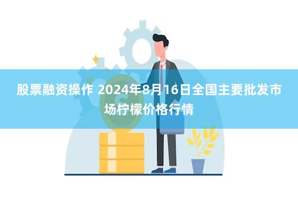 股票融资操作 2024年8月16日全国主要批发市场柠檬价格行情