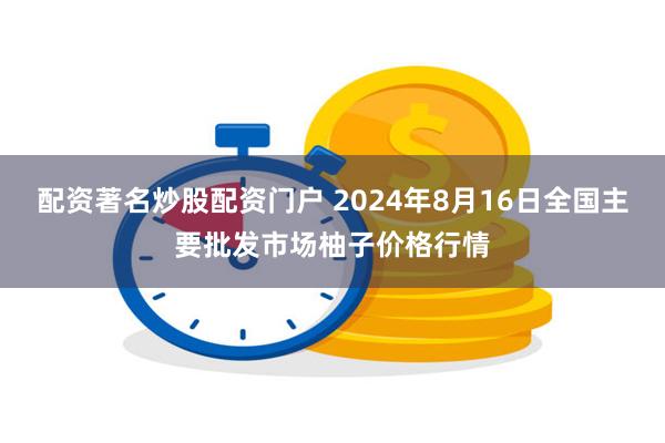 配资著名炒股配资门户 2024年8月16日全国主要批发市场柚子价格行情