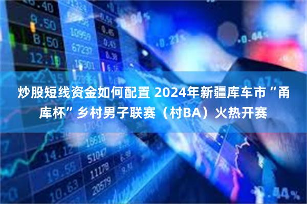 炒股短线资金如何配置 2024年新疆库车市“甬库杯”乡村男子联赛（村BA）火热开赛