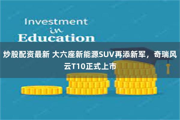 炒股配资最新 大六座新能源SUV再添新军，奇瑞风云T10正式上市