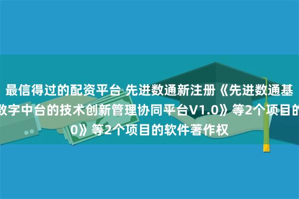 最信得过的配资平台 先进数通新注册《先进数通基于云平台和数字中台的技术创新管理协同平台V1.0》等2个项目的软件著作权