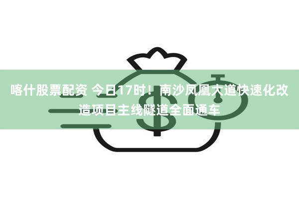 喀什股票配资 今日17时！南沙凤凰大道快速化改造项目主线隧道全面通车