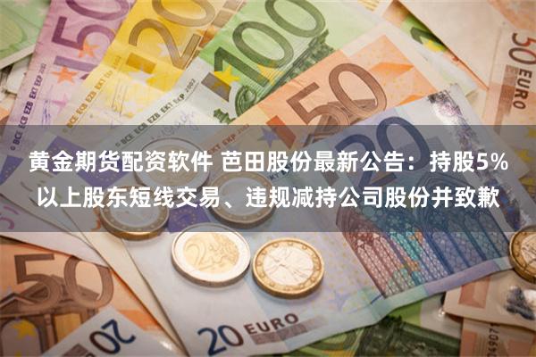 黄金期货配资软件 芭田股份最新公告：持股5%以上股东短线交易、违规减持公司股份并致歉