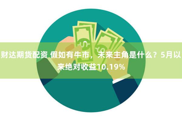 财达期货配资 假如有牛市，未来主角是什么？5月以来绝对收益10.19%