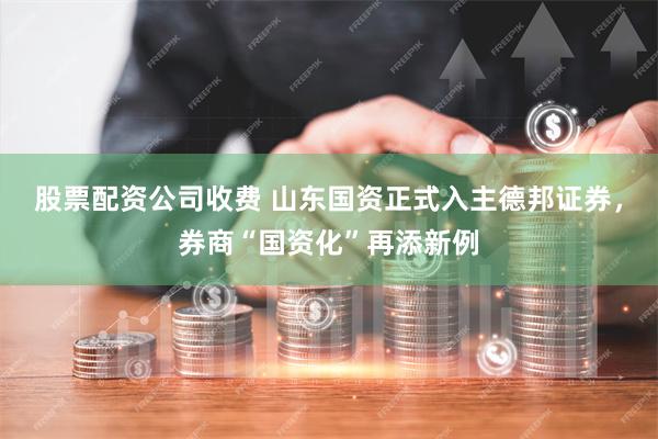 股票配资公司收费 山东国资正式入主德邦证券，券商“国资化”再添新例