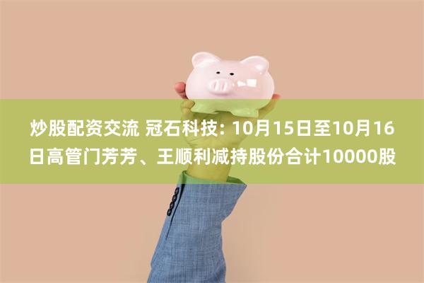 炒股配资交流 冠石科技: 10月15日至10月16日高管门芳芳、王顺利减持股份合计10000股