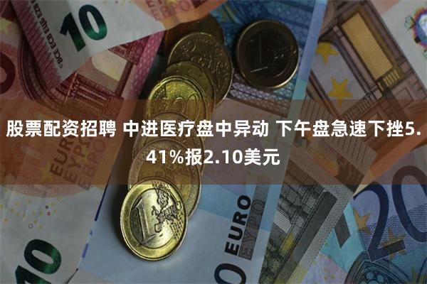 股票配资招聘 中进医疗盘中异动 下午盘急速下挫5.41%报2.10美元