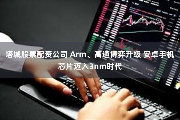 塔城股票配资公司 Arm、高通博弈升级 安卓手机芯片迈入3nm时代