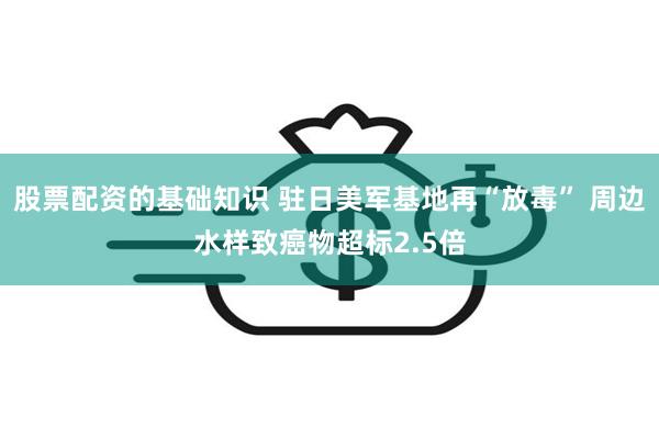 股票配资的基础知识 驻日美军基地再“放毒” 周边水样致癌物超标2.5倍