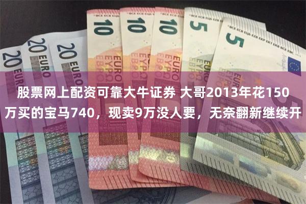 股票网上配资可靠大牛证券 大哥2013年花150万买的宝马740，现卖9万没人要，无奈翻新继续开