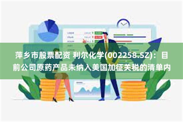 萍乡市股票配资 利尔化学(002258.SZ)：目前公司原药产品未纳入美国加征关税的清单内