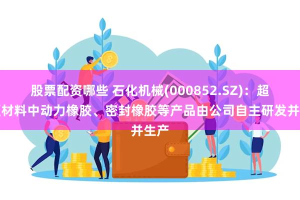 股票配资哪些 石化机械(000852.SZ)：超高硬材料中动力橡胶、密封橡胶等产品由公司自主研发并生产