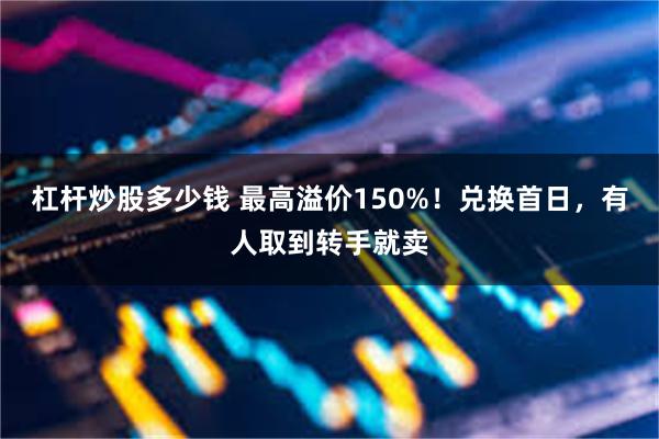 杠杆炒股多少钱 最高溢价150%！兑换首日，有人取到转手就卖