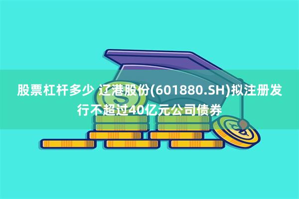 股票杠杆多少 辽港股份(601880.SH)拟注册发行不超过40亿元公司债券