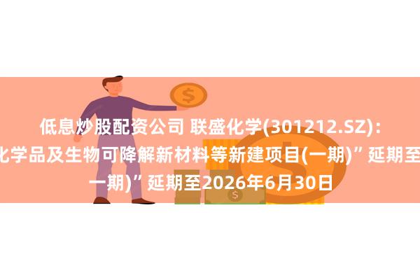 低息炒股配资公司 联盛化学(301212.SZ)：拟将“超纯电子化学品及生物可降解新材料等新建项目(一期)”延期至2026年6月30日