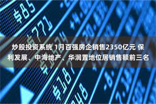 炒股投资系统 1月百强房企销售2350亿元 保利发展、中海地产、华润置地位居销售额前三名