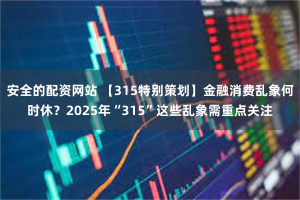 安全的配资网站 【315特别策划】金融消费乱象何时休？2025年“315”这些乱象需重点关注