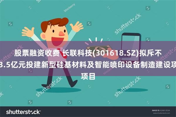 股票融资收费 长联科技(301618.SZ)拟斥不低3.5亿元投建新型硅基材料及智能喷印设备制造建设项目