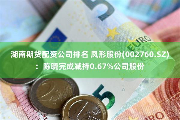 湖南期货配资公司排名 凤形股份(002760.SZ)：陈晓完成减持0.67%公司股份