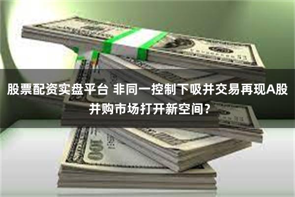 股票配资实盘平台 非同一控制下吸并交易再现A股 并购市场打开新空间？