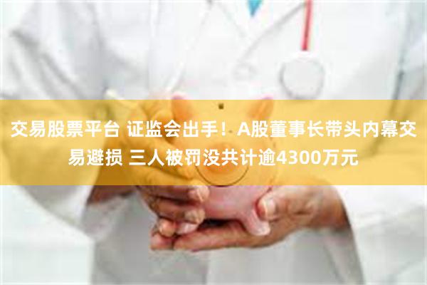 交易股票平台 证监会出手!A股董事长带头内幕交易避损 三人被罚没共计逾4300万元