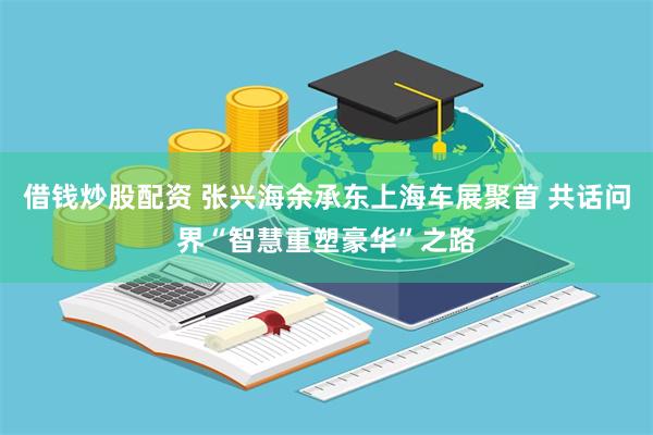 借钱炒股配资 张兴海余承东上海车展聚首 共话问界“智慧重塑豪华”之路